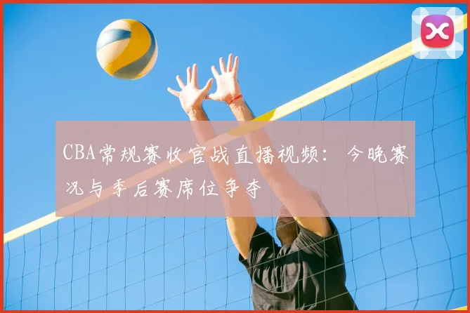 CBA常规赛收官战直播视频：今晚赛况与季后赛席位争夺