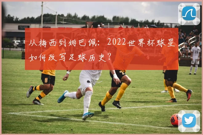 从梅西到姆巴佩:2022世界杯球星如何改写足球历史?