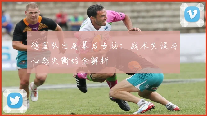 德国队出局幕后专访：战术失误与心态失衡的全解析