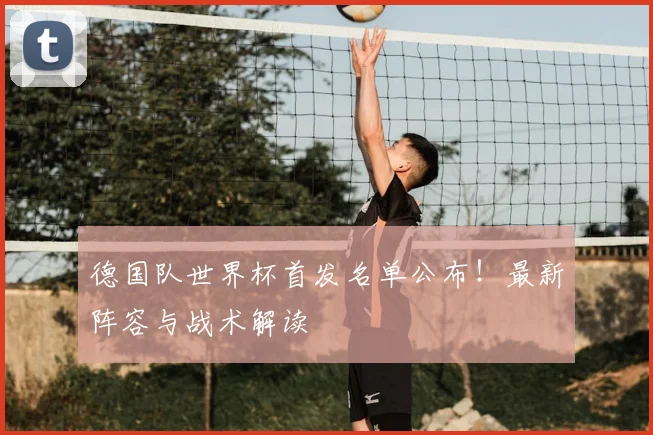 德国队世界杯首发名单公布！最新阵容与战术解读
