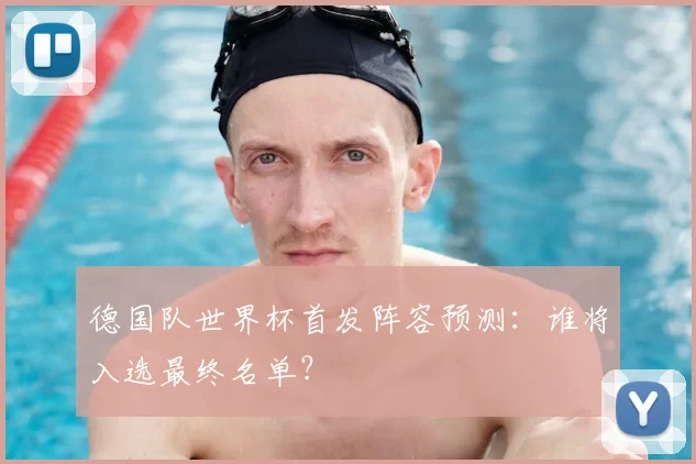 德国队世界杯首发阵容预测：谁将入选最终名单？