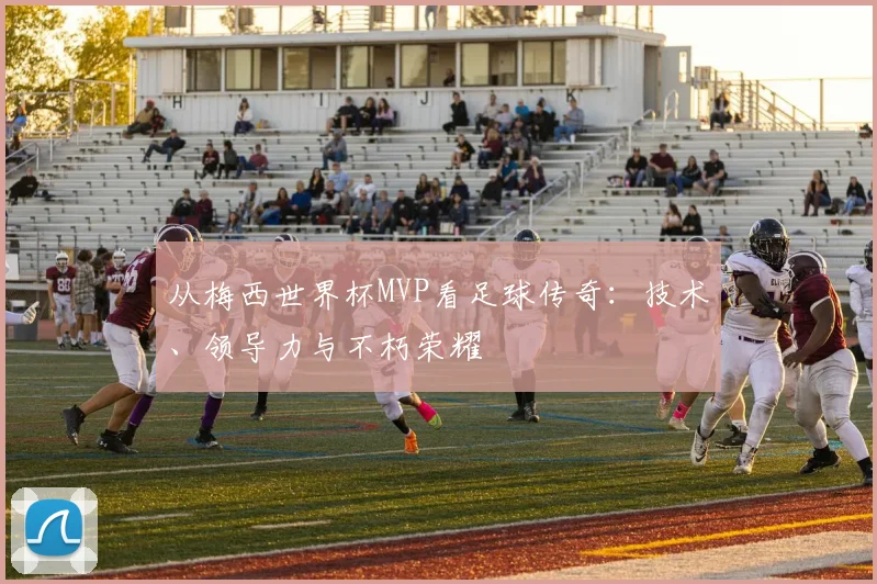 从梅西世界杯MVP看足球传奇:技术、领导力与不朽荣耀