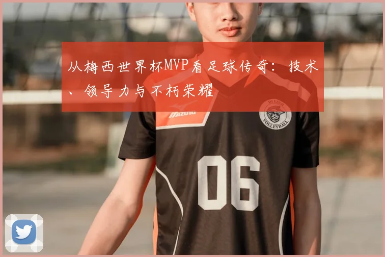 从梅西世界杯MVP看足球传奇:技术、领导力与不朽荣耀