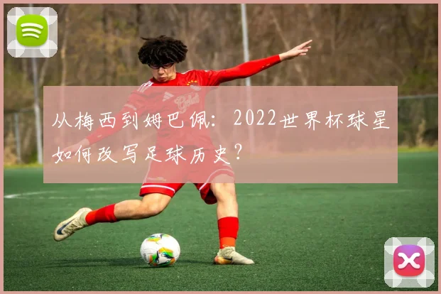 从梅西到姆巴佩:2022世界杯球星如何改写足球历史?