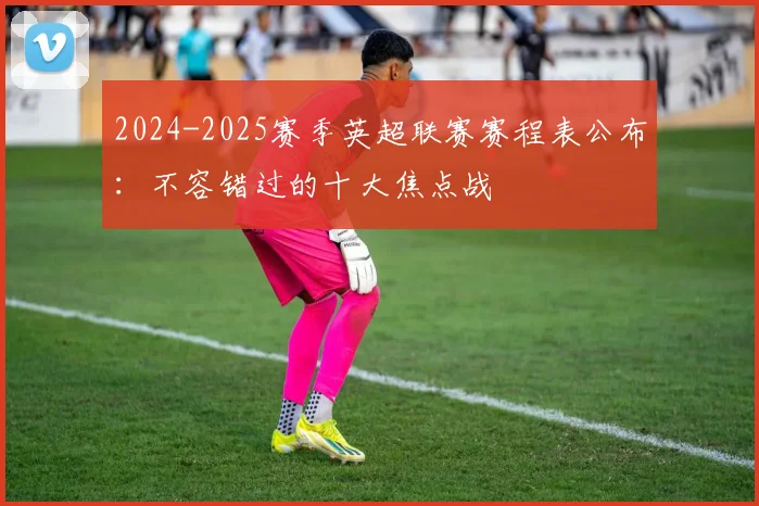 2024-2025赛季英超联赛赛程表公布：不容错过的十大焦点战