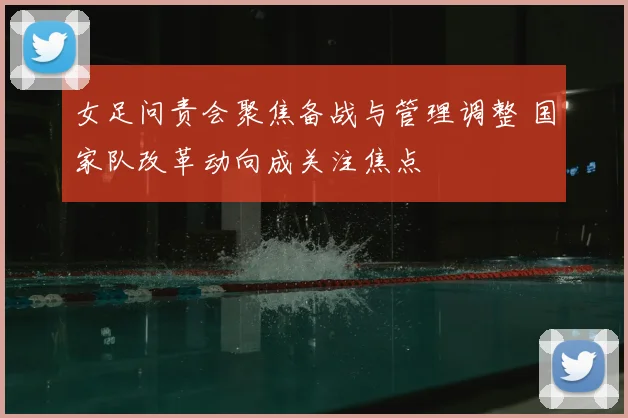 女足问责会聚焦备战与管理调整 国家队改革动向成关注焦点