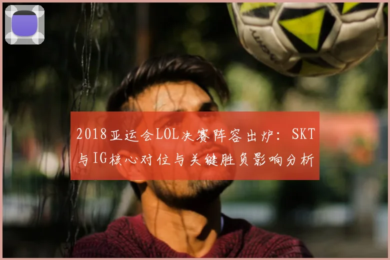 2018亚运会LOL决赛阵容出炉：SKT与IG核心对位与关键胜负影响分析