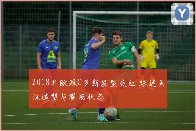 2018年欧冠C罗新发型走红 球迷关注造型与赛场状态