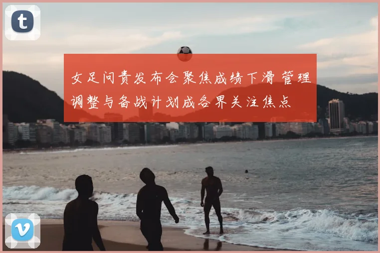 女足问责发布会聚焦成绩下滑 管理调整与备战计划成各界关注焦点