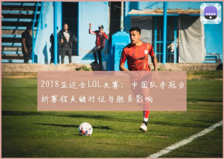 2018亚运会LOL决赛：中国队夺冠分析赛程关键对位与胜负影响