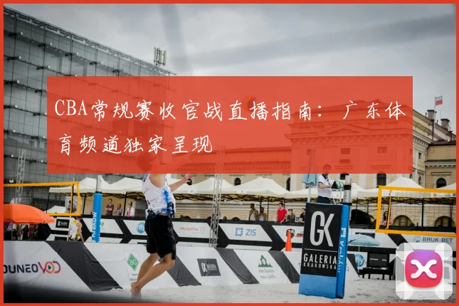 CBA常规赛收官战直播指南：广东体育频道独家呈现